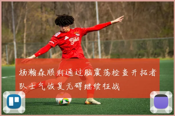 杨瀚森顺利通过脑震荡检查开拓者队士气恢复无碍继续征战