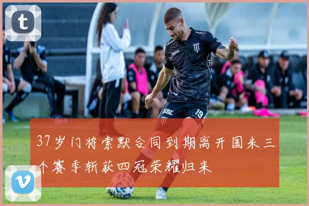 37岁门将索默合同到期离开国米三个赛季斩获四冠荣耀归来
