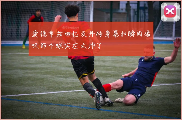 爱德华兹回忆麦丹转身暴扣瞬间感叹那个球实在太帅了