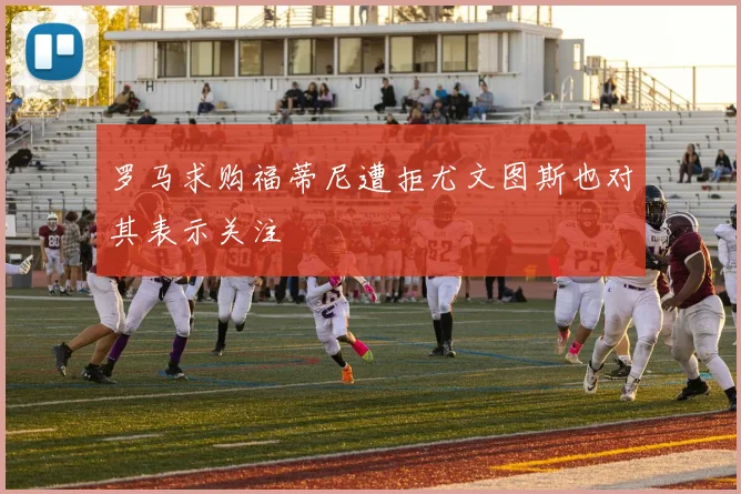 罗马求购福蒂尼遭拒尤文图斯也对其表示关注