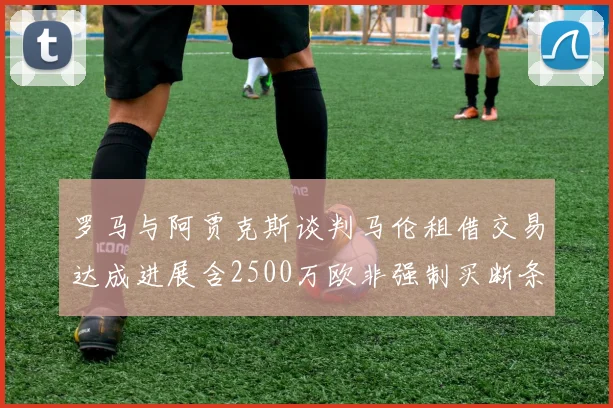 罗马与阿贾克斯谈判马伦租借交易达成进展含2500万欧非强制买断条款