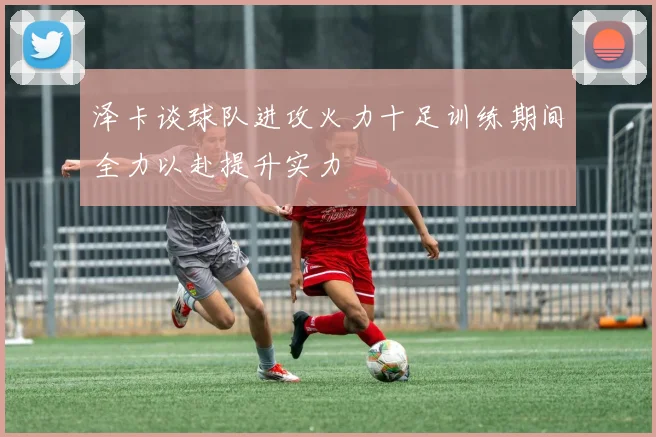 泽卡谈球队进攻火力十足训练期间全力以赴提升实力
