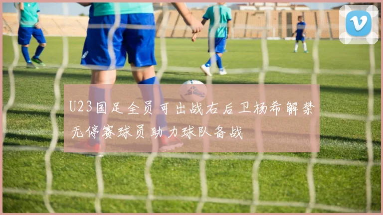 U23国足全员可出战右后卫杨希解禁无停赛球员助力球队备战
